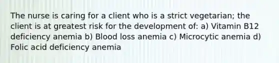 The nurse is caring for a client who is a strict vegetarian; the client is at greatest risk for the development of: a) Vitamin B12 deficiency anemia b) Blood loss anemia c) Microcytic anemia d) Folic acid deficiency anemia