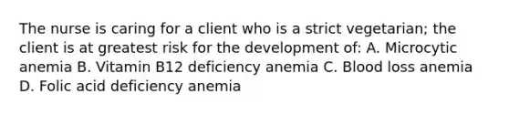 The nurse is caring for a client who is a strict vegetarian; the client is at greatest risk for the development of: A. Microcytic anemia B. Vitamin B12 deficiency anemia C. Blood loss anemia D. Folic acid deficiency anemia