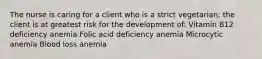 The nurse is caring for a client who is a strict vegetarian; the client is at greatest risk for the development of: Vitamin B12 deficiency anemia Folic acid deficiency anemia Microcytic anemia Blood loss anemia