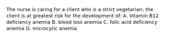 The nurse is caring for a client who is a strict vegetarian; the client is at greatest risk for the development of: A. Vitamin B12 deficiency anemia B. blood loss anemia C. folic acid deficiency anemia D. microcytic anemia