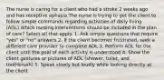 The nurse is caring for a client who had a stroke 2 weeks ago and has receptive aphasia.The nurse is trying to get the client to follow simple commands regarding activities of daily living (ADL).Which nursing interventions should be included in the plan of care? Select all that apply. 1. Ask simple questions that require "yes" or "no" answers 2. If the client becomes frustrated, seek a different care provider to complete ADL 3. Perform ADL for the client until the goal of each activity is understood 4. Show the client gestures or pictures of ADL (shower, toilet, and toothbrush) 5. Speak slowly but loudly while looking directly at the client