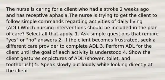 The nurse is caring for a client who had a stroke 2 weeks ago and has receptive aphasia.The nurse is trying to get the client to follow simple commands regarding activities of daily living (ADL).Which nursing interventions should be included in the plan of care? Select all that apply. 1. Ask simple questions that require "yes" or "no" answers 2. If the client becomes frustrated, seek a different care provider to complete ADL 3. Perform ADL for the client until the goal of each activity is understood 4. Show the client gestures or pictures of ADL (shower, toilet, and toothbrush) 5. Speak slowly but loudly while looking directly at the client