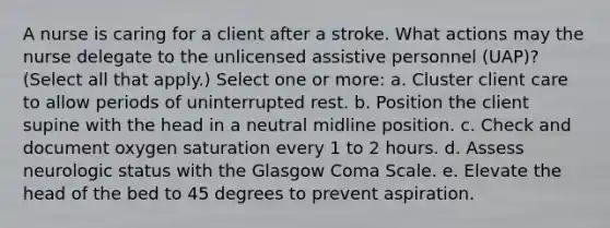 A nurse is caring for a client after a stroke. What actions may the nurse delegate to the unlicensed assistive personnel (UAP)? (Select all that apply.) Select one or more: a. Cluster client care to allow periods of uninterrupted rest. b. Position the client supine with the head in a neutral midline position. c. Check and document oxygen saturation every 1 to 2 hours. d. Assess neurologic status with the Glasgow Coma Scale. e. Elevate the head of the bed to 45 degrees to prevent aspiration.