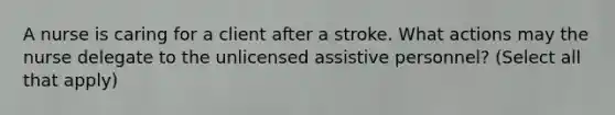 A nurse is caring for a client after a stroke. What actions may the nurse delegate to the unlicensed assistive personnel? (Select all that apply)