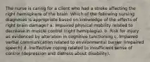 The nurse is caring for a client who had a stroke affecting the right hemisphere of the brain. Which of the following nursing diagnoses is appropriate based on knowledge of the effects of right brain damage? a. Impaired physical mobility related to decrease in muscle control (right hemiplegia). b. Risk for injury as evidenced by alteration in cognitive functioning c. Impaired verbal communication related to environmental barrier (impaired speech) d. Ineffective coping related to insufficient sense of control (depression and distress about disability).