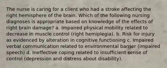 The nurse is caring for a client who had a stroke affecting the right hemisphere of the brain. Which of the following nursing diagnoses is appropriate based on knowledge of the effects of right brain damage? a. Impaired physical mobility related to decrease in muscle control (right hemiplegia). b. Risk for injury as evidenced by alteration in cognitive functioning c. Impaired verbal communication related to environmental barrier (impaired speech) d. Ineffective coping related to insufficient sense of control (depression and distress about disability).