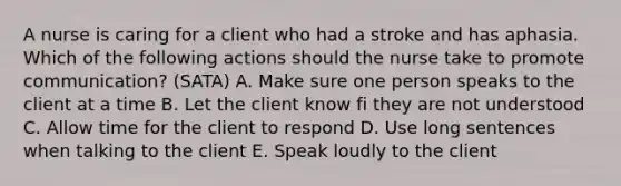 A nurse is caring for a client who had a stroke and has aphasia. Which of the following actions should the nurse take to promote communication? (SATA) A. Make sure one person speaks to the client at a time B. Let the client know fi they are not understood C. Allow time for the client to respond D. Use long sentences when talking to the client E. Speak loudly to the client