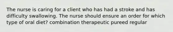 The nurse is caring for a client who has had a stroke and has difficulty swallowing. The nurse should ensure an order for which type of oral diet? combination therapeutic pureed regular