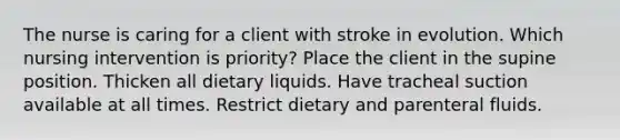 The nurse is caring for a client with stroke in evolution. Which nursing intervention is priority? Place the client in the supine position. Thicken all dietary liquids. Have tracheal suction available at all times. Restrict dietary and parenteral fluids.