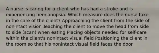 A nurse is caring for a client who has had a stroke and is experiencing hemianopsia. Which measure does the nurse take in the care of the client? Approaching the client from the side of nonintact vision Teaching the client to move the head from side to side (scan) when eating Placing objects needed for self-care within the client's nonintact visual field Positioning the client in the room so that his nonintact visual field faces the door