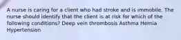 A nurse is caring for a client who had stroke and is immobile. The nurse should identify that the client is at risk for which of the following conditions? Deep vein thrombosis Asthma Hernia Hypertension