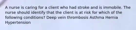 A nurse is caring for a client who had stroke and is immobile. The nurse should identify that the client is at risk for which of the following conditions? Deep vein thrombosis Asthma Hernia Hypertension