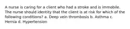 A nurse is caring for a client who had a stroke and is immobile. The nurse should identity that the client is at risk for which of the following conditions? a. Deep vein thrombosis b. Asthma c. Hernia d. Hypertension