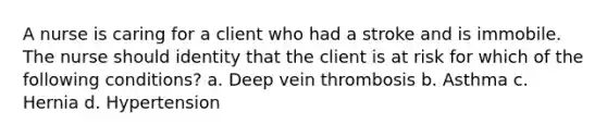 A nurse is caring for a client who had a stroke and is immobile. The nurse should identity that the client is at risk for which of the following conditions? a. Deep vein thrombosis b. Asthma c. Hernia d. Hypertension