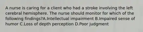 A nurse is caring for a client who had a stroke involving the left cerebral hemisphere. The nurse should monitor for which of the following findings?A.Intellectual impairment B.Impaired sense of humor C.Loss of depth perception D.Poor judgment