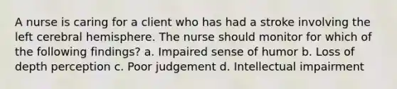 A nurse is caring for a client who has had a stroke involving the left cerebral hemisphere. The nurse should monitor for which of the following findings? a. Impaired sense of humor b. Loss of depth perception c. Poor judgement d. Intellectual impairment