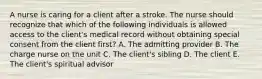 A nurse is caring for a client after a stroke. The nurse should recognize that which of the following individuals is allowed access to the client's medical record without obtaining special consent from the client first? A. The admitting provider B. The charge nurse on the unit C. The client's sibling D. The client E. The client's spiritual advisor