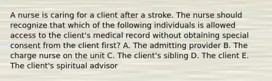 A nurse is caring for a client after a stroke. The nurse should recognize that which of the following individuals is allowed access to the client's medical record without obtaining special consent from the client first? A. The admitting provider B. The charge nurse on the unit C. The client's sibling D. The client E. The client's spiritual advisor