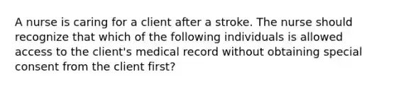 A nurse is caring for a client after a stroke. The nurse should recognize that which of the following individuals is allowed access to the client's medical record without obtaining special consent from the client first?