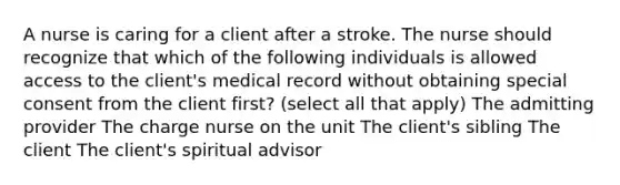 A nurse is caring for a client after a stroke. The nurse should recognize that which of the following individuals is allowed access to the client's medical record without obtaining special consent from the client first? (select all that apply) The admitting provider The charge nurse on the unit The client's sibling The client The client's spiritual advisor