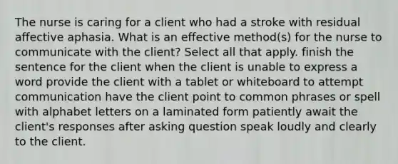 The nurse is caring for a client who had a stroke with residual affective aphasia. What is an effective method(s) for the nurse to communicate with the client? Select all that apply. finish the sentence for the client when the client is unable to express a word provide the client with a tablet or whiteboard to attempt communication have the client point to common phrases or spell with alphabet letters on a laminated form patiently await the client's responses after asking question speak loudly and clearly to the client.