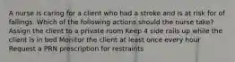 A nurse is caring for a client who had a stroke and is at risk for of fallings. Which of the following actions should the nurse take? Assign the client to a private room Keep 4 side rails up while the client is in bed Monitor the client at least once every hour Request a PRN prescription for restraints