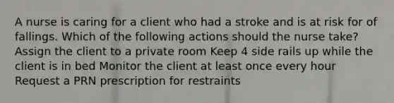 A nurse is caring for a client who had a stroke and is at risk for of fallings. Which of the following actions should the nurse take? Assign the client to a private room Keep 4 side rails up while the client is in bed Monitor the client at least once every hour Request a PRN prescription for restraints