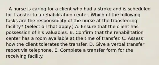 . A nurse is caring for a client who had a stroke and is scheduled for transfer to a rehabilitation center. Which of the following tasks are the responsibility of the nurse at the transferring facility? (Select all that apply.) A. Ensure that the client has possession of his valuables. B. Confirm that the rehabilitation center has a room available at the time of transfer. C. Assess how the client tolerates the transfer. D. Give a verbal transfer report via telephone. E. Complete a transfer form for the receiving facility.