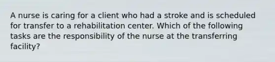 A nurse is caring for a client who had a stroke and is scheduled for transfer to a rehabilitation center. Which of the following tasks are the responsibility of the nurse at the transferring facility?