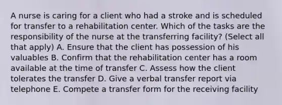 A nurse is caring for a client who had a stroke and is scheduled for transfer to a rehabilitation center. Which of the tasks are the responsibility of the nurse at the transferring facility? (Select all that apply) A. Ensure that the client has possession of his valuables B. Confirm that the rehabilitation center has a room available at the time of transfer C. Assess how the client tolerates the transfer D. Give a verbal transfer report via telephone E. Compete a transfer form for the receiving facility