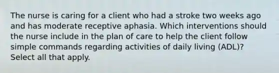 The nurse is caring for a client who had a stroke two weeks ago and has moderate receptive aphasia. Which interventions should the nurse include in the plan of care to help the client follow simple commands regarding activities of daily living (ADL)? Select all that apply.