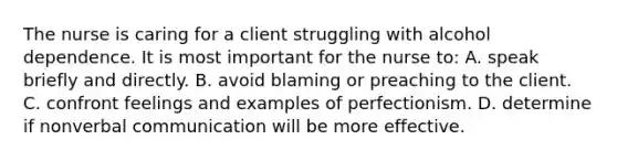 The nurse is caring for a client struggling with alcohol dependence. It is most important for the nurse to: A. speak briefly and directly. B. avoid blaming or preaching to the client. C. confront feelings and examples of perfectionism. D. determine if nonverbal communication will be more effective.