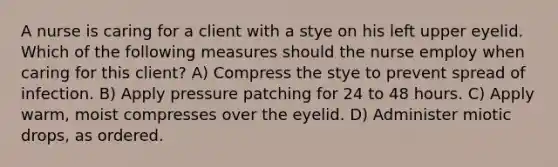 A nurse is caring for a client with a stye on his left upper eyelid. Which of the following measures should the nurse employ when caring for this client? A) Compress the stye to prevent spread of infection. B) Apply pressure patching for 24 to 48 hours. C) Apply warm, moist compresses over the eyelid. D) Administer miotic drops, as ordered.