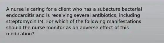 A nurse is caring for a client who has a subacture bacterial endocarditis and is receiving several antibiotics, including streptomycin IM. For which of the following manifestations should the nurse monitor as an adverse effect of this medication?