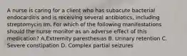 A nurse is caring for a client who has subacute bacterial endocarditis and is receiving several antibiotics, including streptomycin Im. For which of the following manifestations should the nurse monitor as an adverse effect of this medication? A.Extremity paresthesias B. Urinary retention C. Severe constipation D. Complex partial seizures