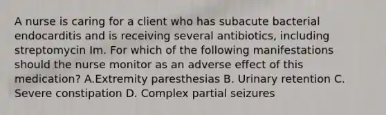 A nurse is caring for a client who has subacute bacterial endocarditis and is receiving several antibiotics, including streptomycin Im. For which of the following manifestations should the nurse monitor as an adverse effect of this medication? A.Extremity paresthesias B. Urinary retention C. Severe constipation D. Complex partial seizures