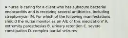 A nurse is caring for a client who has subacute bacterial endocarditis and is receiving several antibiotics, including streptomycin IM. For which of the following manifestations should the nurse monitor as an A/E of this medication? A. extremity paresthesias B. urinary retention C. severe constipation D. complex partial seizures