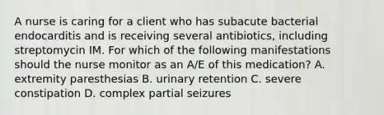 A nurse is caring for a client who has subacute bacterial endocarditis and is receiving several antibiotics, including streptomycin IM. For which of the following manifestations should the nurse monitor as an A/E of this medication? A. extremity paresthesias B. urinary retention C. severe constipation D. complex partial seizures