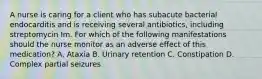 A nurse is caring for a client who has subacute bacterial endocarditis and is receiving several antibiotics, including streptomycin Im. For which of the following manifestations should the nurse monitor as an adverse effect of this medication? A. Ataxia B. Urinary retention C. Constipation D. Complex partial seizures