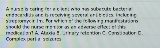 A nurse is caring for a client who has subacute bacterial endocarditis and is receiving several antibiotics, including streptomycin Im. For which of the following manifestations should the nurse monitor as an adverse effect of this medication? A. Ataxia B. Urinary retention C. Constipation D. Complex partial seizures