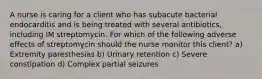 A nurse is caring for a client who has subacute bacterial endocarditis and is being treated with several antibiotics, including IM streptomycin. For which of the following adverse effects of streptomycin should the nurse monitor this client? a) Extremity paresthesias b) Urinary retention c) Severe constipation d) Complex partial seizures