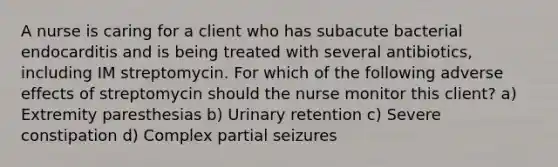 A nurse is caring for a client who has subacute bacterial endocarditis and is being treated with several antibiotics, including IM streptomycin. For which of the following adverse effects of streptomycin should the nurse monitor this client? a) Extremity paresthesias b) Urinary retention c) Severe constipation d) Complex partial seizures