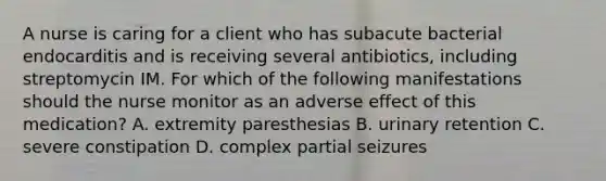 A nurse is caring for a client who has subacute bacterial endocarditis and is receiving several antibiotics, including streptomycin IM. For which of the following manifestations should the nurse monitor as an adverse effect of this medication? A. extremity paresthesias B. urinary retention C. severe constipation D. complex partial seizures