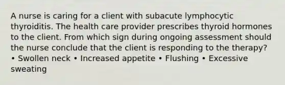 A nurse is caring for a client with subacute lymphocytic thyroiditis. The health care provider prescribes thyroid hormones to the client. From which sign during ongoing assessment should the nurse conclude that the client is responding to the therapy? • Swollen neck • Increased appetite • Flushing • Excessive sweating