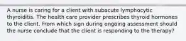 A nurse is caring for a client with subacute lymphocytic thyroiditis. The health care provider prescribes thyroid hormones to the client. From which sign during ongoing assessment should the nurse conclude that the client is responding to the therapy?