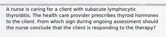 A nurse is caring for a client with subacute lymphocytic thyroiditis. The health care provider prescribes thyroid hormones to the client. From which sign during ongoing assessment should the nurse conclude that the client is responding to the therapy?