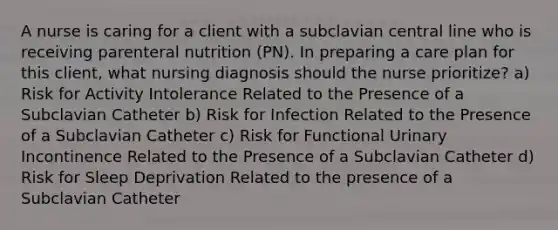 A nurse is caring for a client with a subclavian central line who is receiving parenteral nutrition (PN). In preparing a care plan for this client, what nursing diagnosis should the nurse prioritize? a) Risk for Activity Intolerance Related to the Presence of a Subclavian Catheter b) Risk for Infection Related to the Presence of a Subclavian Catheter c) Risk for Functional Urinary Incontinence Related to the Presence of a Subclavian Catheter d) Risk for Sleep Deprivation Related to the presence of a Subclavian Catheter