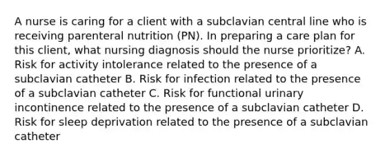 A nurse is caring for a client with a subclavian central line who is receiving parenteral nutrition (PN). In preparing a care plan for this client, what nursing diagnosis should the nurse prioritize? A. Risk for activity intolerance related to the presence of a subclavian catheter B. Risk for infection related to the presence of a subclavian catheter C. Risk for functional urinary incontinence related to the presence of a subclavian catheter D. Risk for sleep deprivation related to the presence of a subclavian catheter