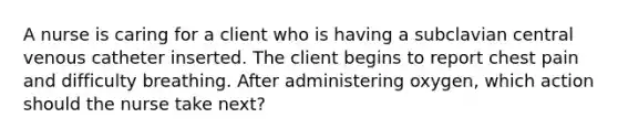 A nurse is caring for a client who is having a subclavian central venous catheter inserted. The client begins to report chest pain and difficulty breathing. After administering oxygen, which action should the nurse take next?