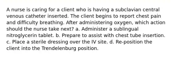 A nurse is caring for a client who is having a subclavian central venous catheter inserted. The client begins to report chest pain and difficulty breathing. After administering oxygen, which action should the nurse take next? a. Administer a sublingual nitroglycerin tablet. b. Prepare to assist with chest tube insertion. c. Place a sterile dressing over the IV site. d. Re-position the client into the Trendelenburg position.